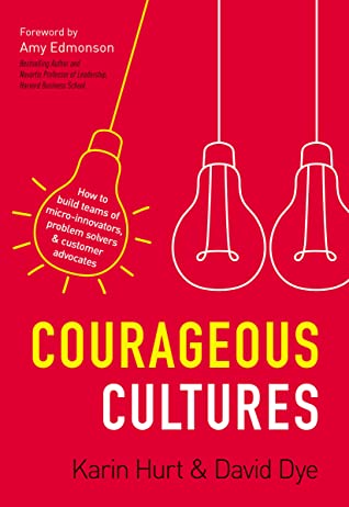 Courageous Cultures How to Build Teams of Micro Innovators Problem Solvers and Customer Advocates by Karin Hurt and David Dye